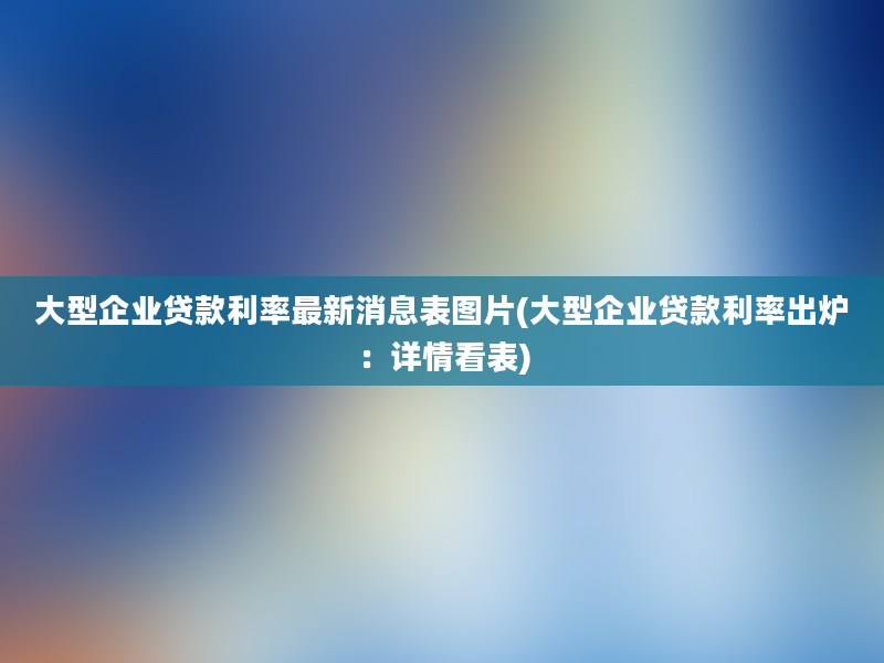 大型企业贷款利率最新消息表图片(大型企业贷款利率出炉：详情看表)