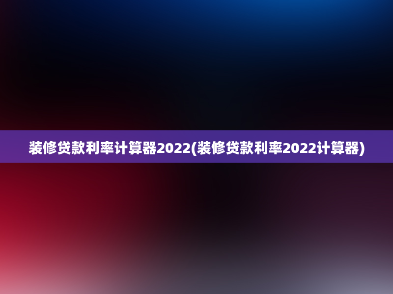 装修贷款利率计算器2022(装修贷款利率2022计算器)