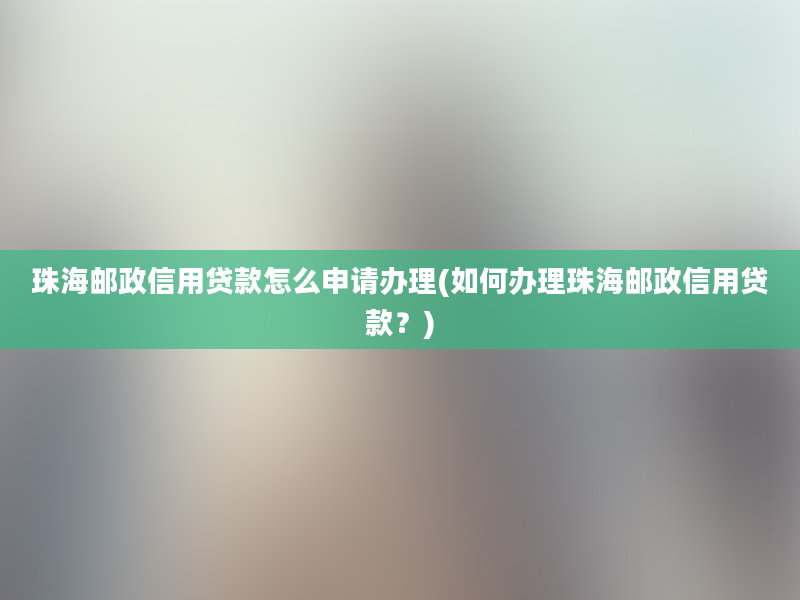 珠海邮政信用贷款怎么申请办理(如何办理珠海邮政信用贷款？)