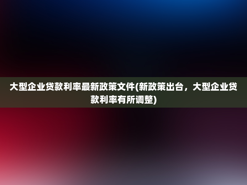 大型企业贷款利率最新政策文件(新政策出台，大型企业贷款利率有所调整)