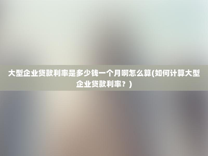 大型企业贷款利率是多少钱一个月啊怎么算(如何计算大型企业贷款利率？)