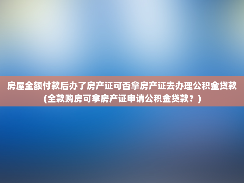 房屋全额付款后办了房产证可否拿房产证去办理公积金贷款(全款购房可拿房产证申请公积金贷款？)