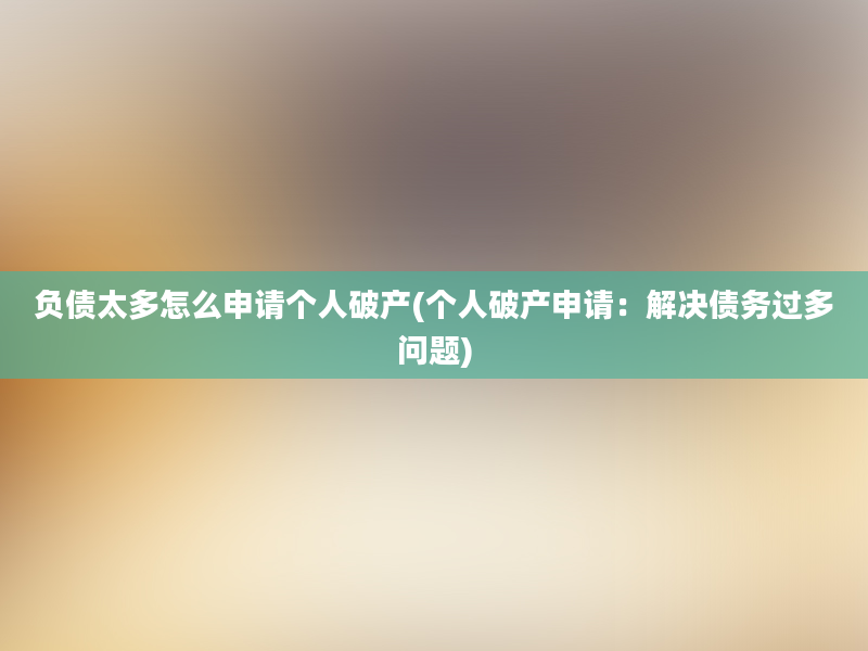 负债太多怎么申请个人破产(个人破产申请：解决债务过多问题)