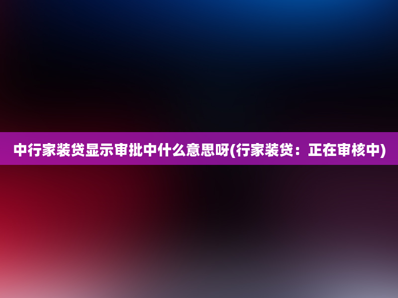 中行家装贷显示审批中什么意思呀(行家装贷：正在审核中)