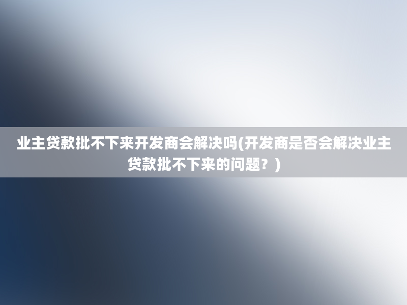 业主贷款批不下来开发商会解决吗(开发商是否会解决业主贷款批不下来的问题？)