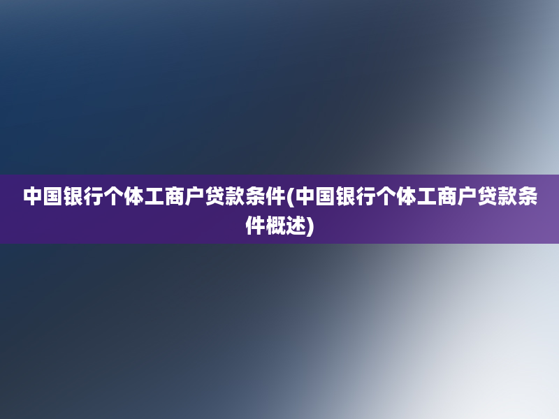 中国银行个体工商户贷款条件(中国银行个体工商户贷款条件概述)