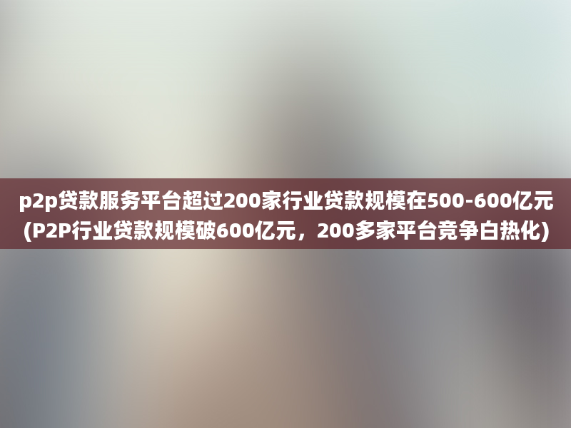 p2p贷款服务平台超过200家行业贷款规模在500-600亿元(P2P行业贷款规模破600亿元，200多家平台竞争白热化)