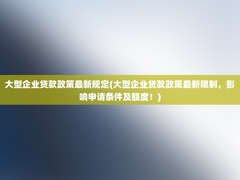 大型企业贷款政策最新规定(大型企业贷款政策最新限制，影响申请条件及额度！)