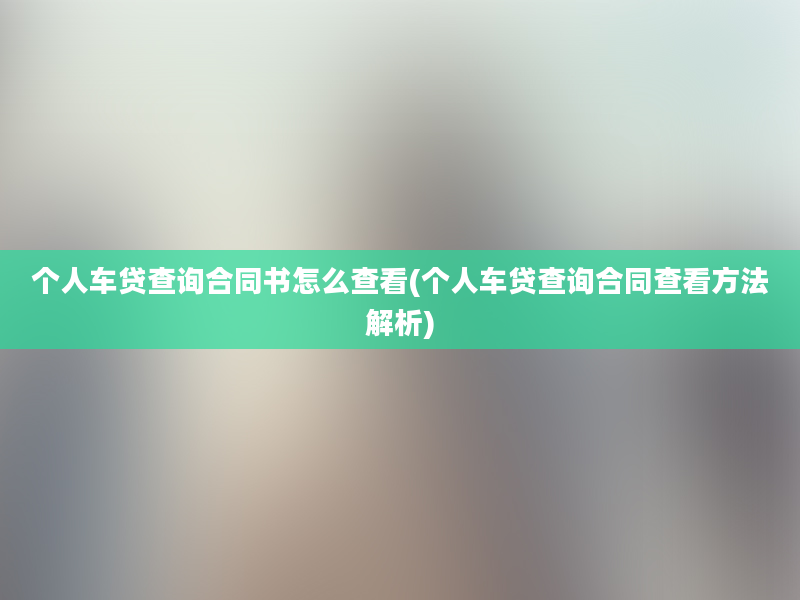 个人车贷查询合同书怎么查看(个人车贷查询合同查看方法解析)