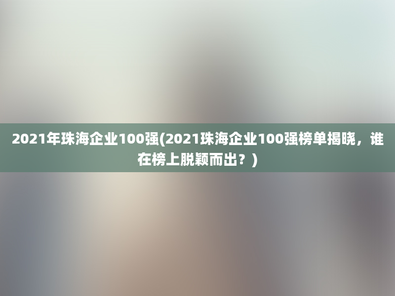 2021年珠海企业100强(2021珠海企业100强榜单揭晓，谁在榜上脱颖而出？)