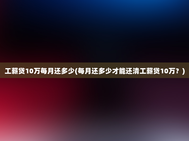 工薪贷10万每月还多少(每月还多少才能还清工薪贷10万？)