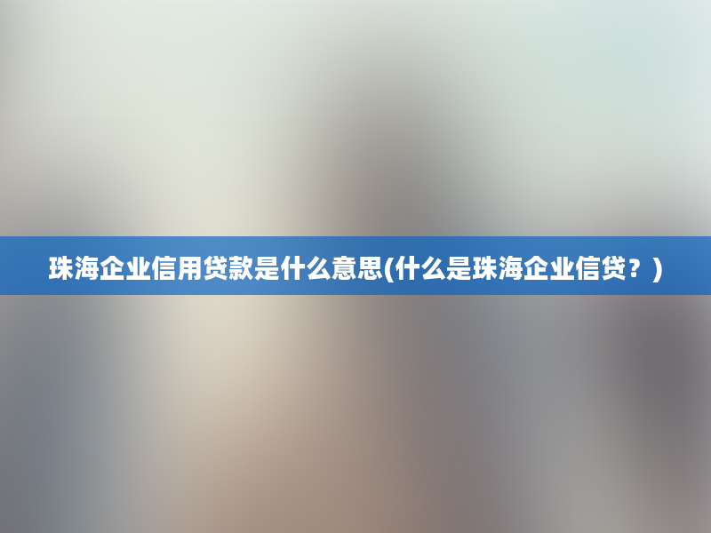 珠海企业信用贷款是什么意思(什么是珠海企业信贷？)