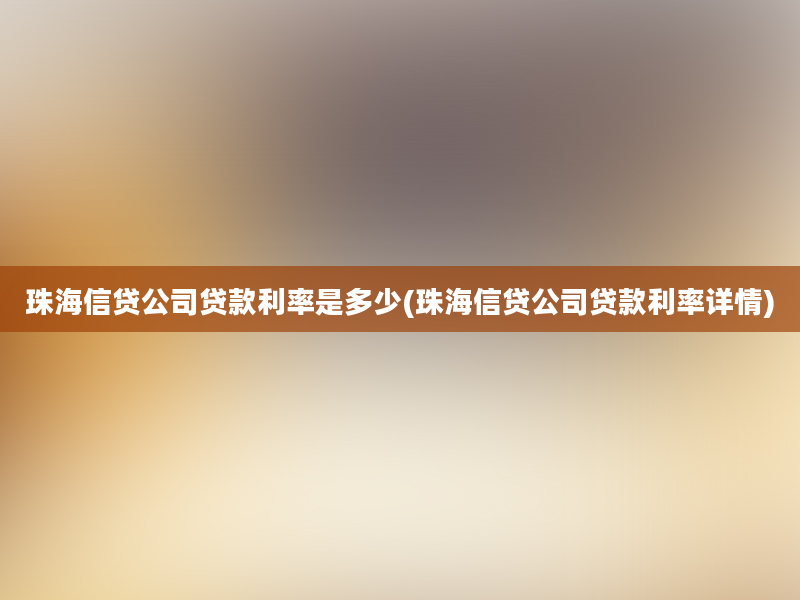 珠海信贷公司贷款利率是多少(珠海信贷公司贷款利率详情)