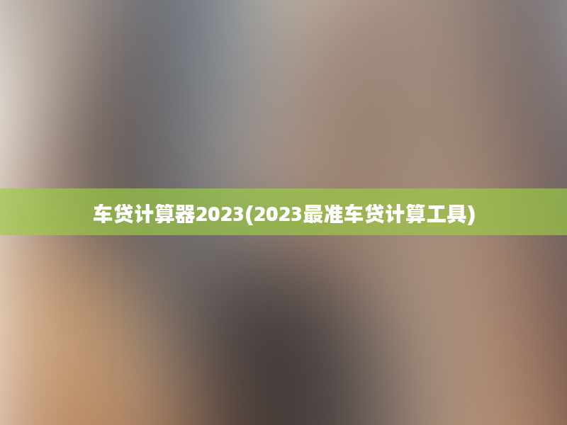 车贷计算器2023(2023最准车贷计算工具)