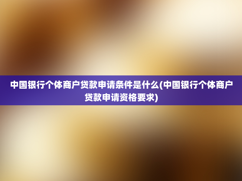 中国银行个体商户贷款申请条件是什么(中国银行个体商户贷款申请资格要求)