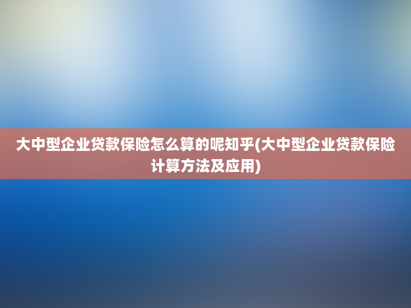 大中型企业贷款保险怎么算的呢知乎(大中型企业贷款保险计算方法及应用)