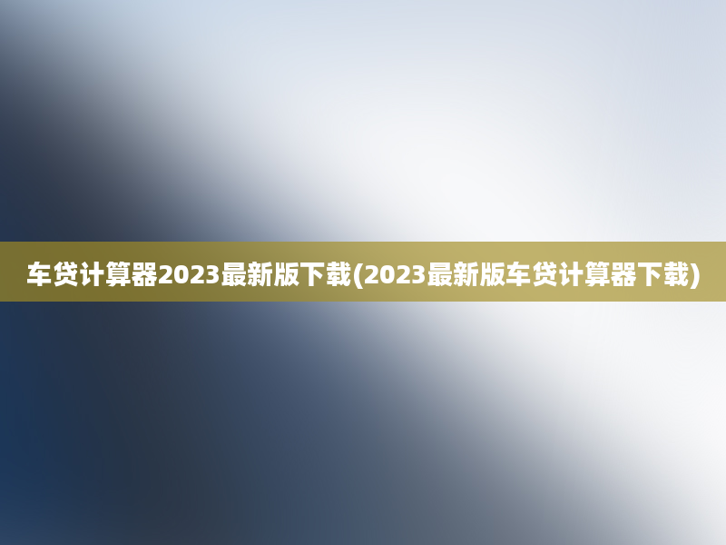 车贷计算器2023最新版下载(2023最新版车贷计算器下载)