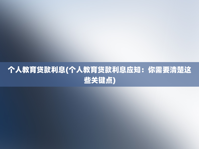 个人教育贷款利息(个人教育贷款利息应知：你需要清楚这些关键点)