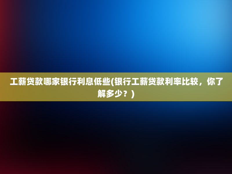 工薪贷款哪家银行利息低些(银行工薪贷款利率比较，你了解多少？)