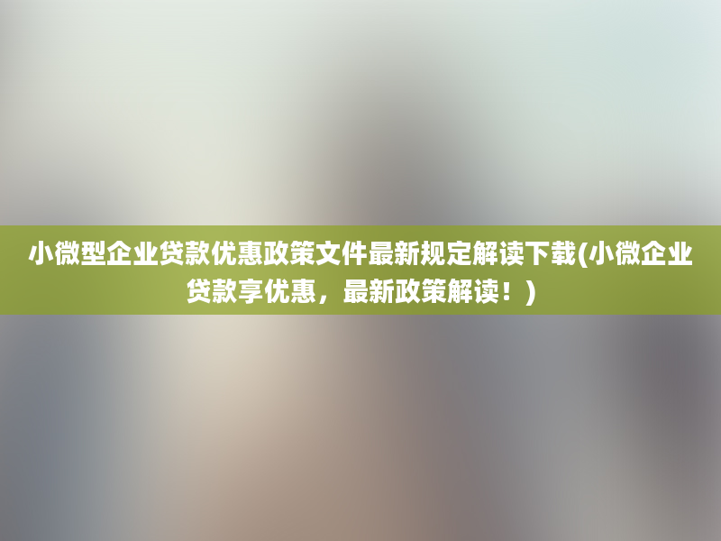 小微型企业贷款优惠政策文件最新规定解读下载(小微企业贷款享优惠，最新政策解读！)