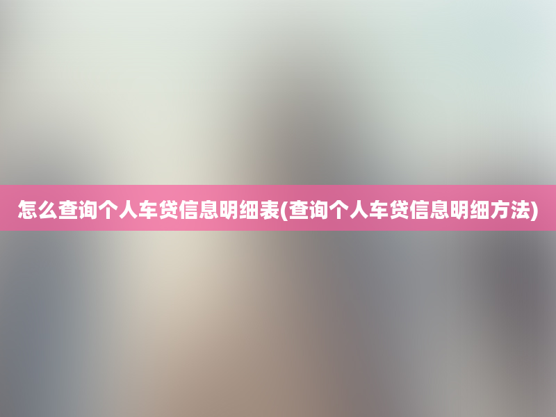 怎么查询个人车贷信息明细表(查询个人车贷信息明细方法)