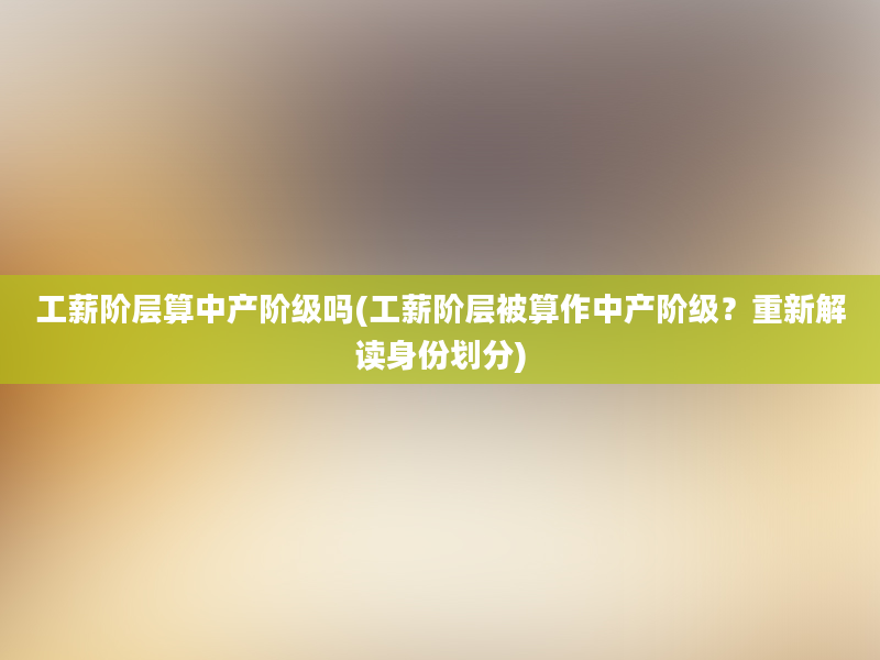 工薪阶层算中产阶级吗(工薪阶层被算作中产阶级？重新解读身份划分)