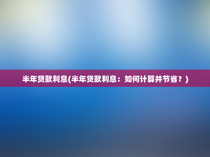 半年贷款利息(半年贷款利息：如何计算并节省？)