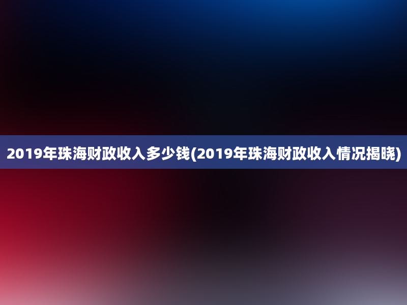 2019年珠海财政收入多少钱(2019年珠海财政收入情况揭晓)