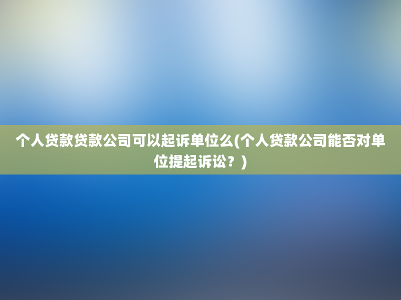 个人贷款贷款公司可以起诉单位么(个人贷款公司能否对单位提起诉讼？)