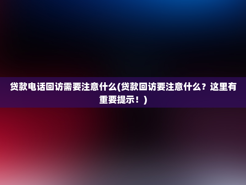 贷款电话回访需要注意什么(贷款回访要注意什么？这里有重要提示！)