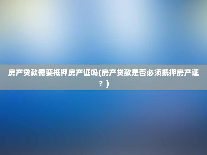 房产贷款需要抵押房产证吗(房产贷款是否必须抵押房产证？)