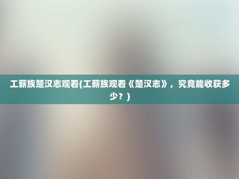 工薪族楚汉志观看(工薪族观看《楚汉志》，究竟能收获多少？)