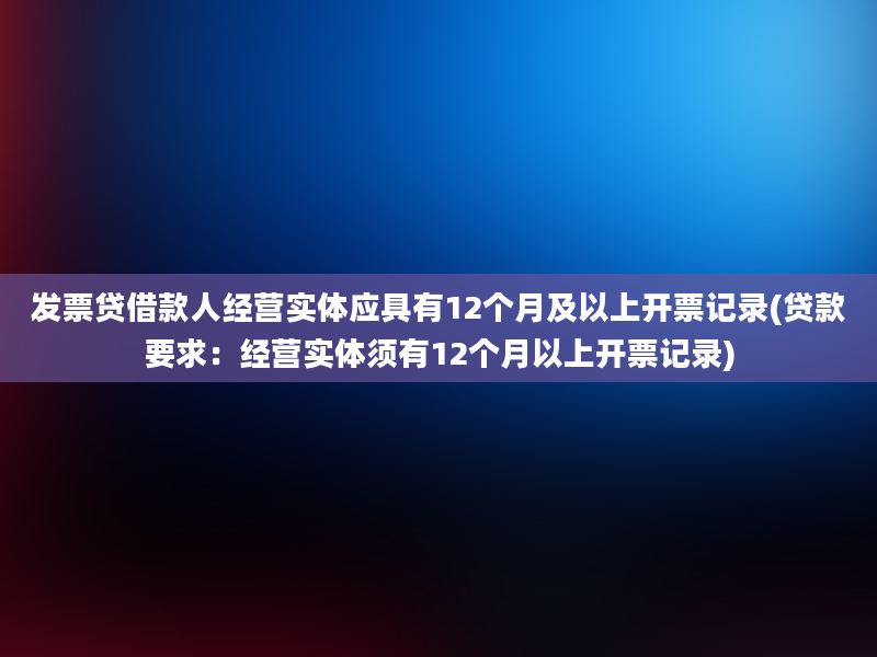 发票贷借款人经营实体应具有12个月及以上开票记录(贷款要求：经营实体须有12个月以上开票记录)