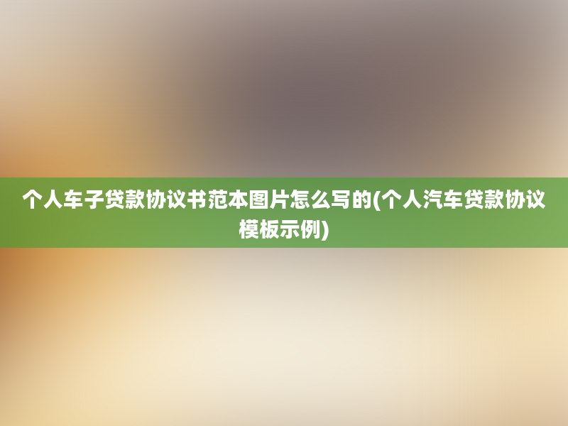 个人车子贷款协议书范本图片怎么写的(个人汽车贷款协议模板示例)