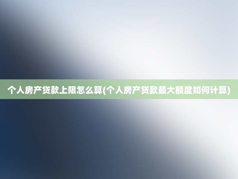 个人房产贷款上限怎么算(个人房产贷款最大额度如何计算)