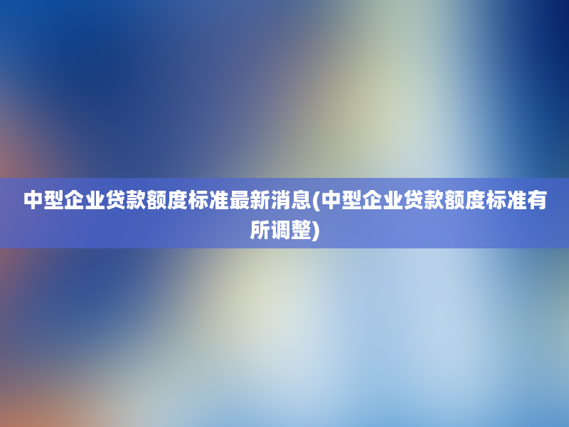 中型企业贷款额度标准最新消息(中型企业贷款额度标准有所调整)