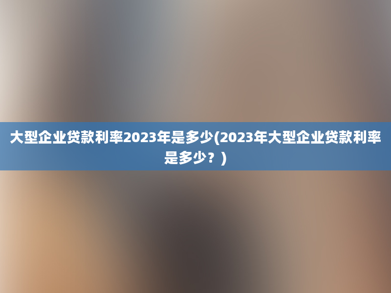 大型企业贷款利率2023年是多少(2023年大型企业贷款利率是多少？)