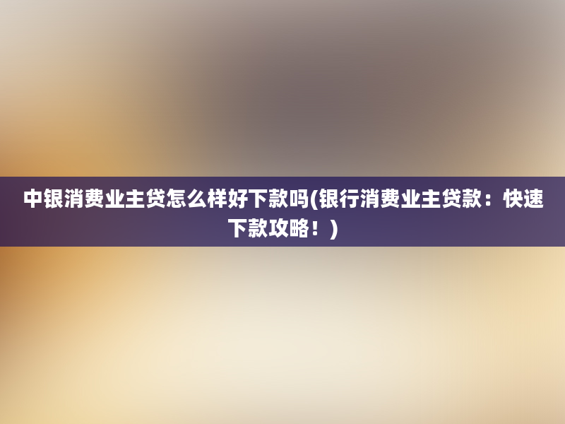 中银消费业主贷怎么样好下款吗(银行消费业主贷款：快速下款攻略！)