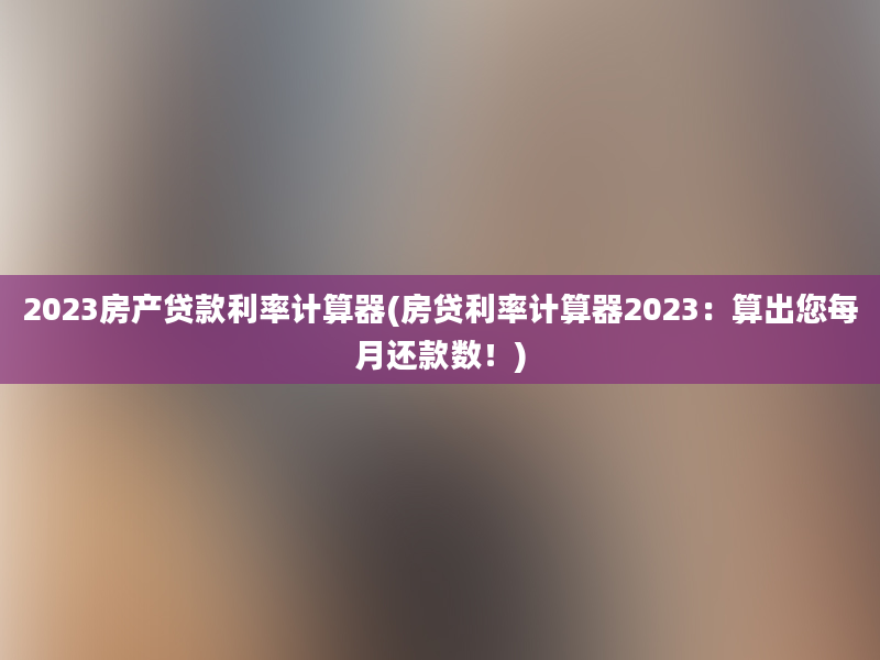 2023房产贷款利率计算器(房贷利率计算器2023：算出您每月还款数！)