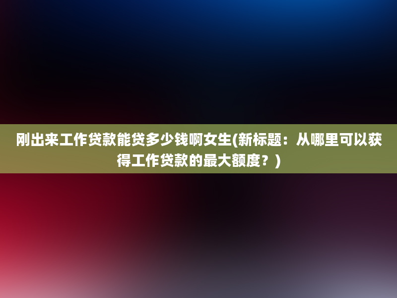 刚出来工作贷款能贷多少钱啊女生(新标题：从哪里可以获得工作贷款的最大额度？)