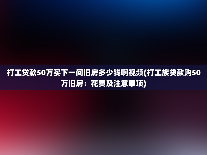 打工贷款50万买下一间旧房多少钱啊视频(打工族贷款购50万旧房：花费及注意事项)