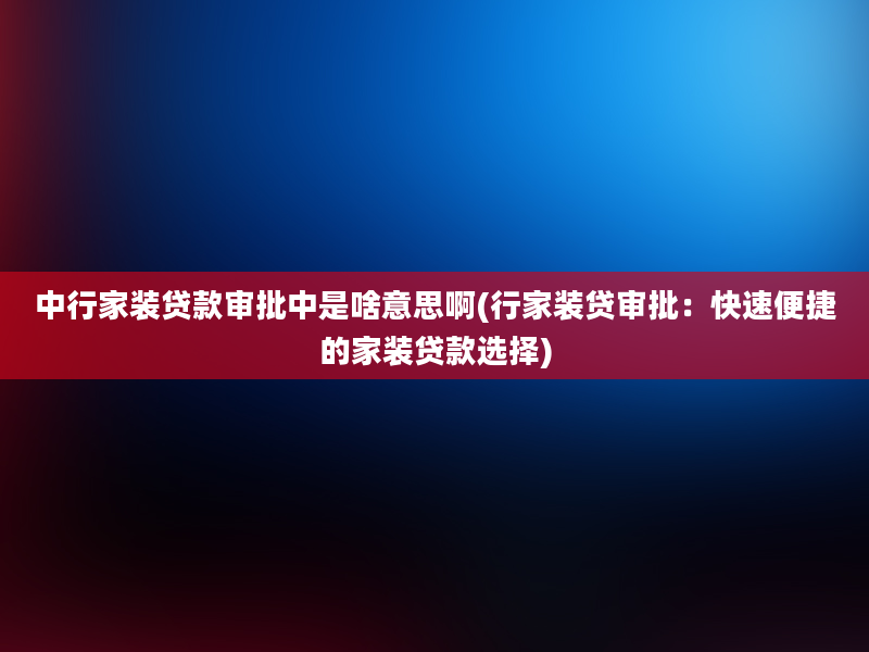 中行家装贷款审批中是啥意思啊(行家装贷审批：快速便捷的家装贷款选择)