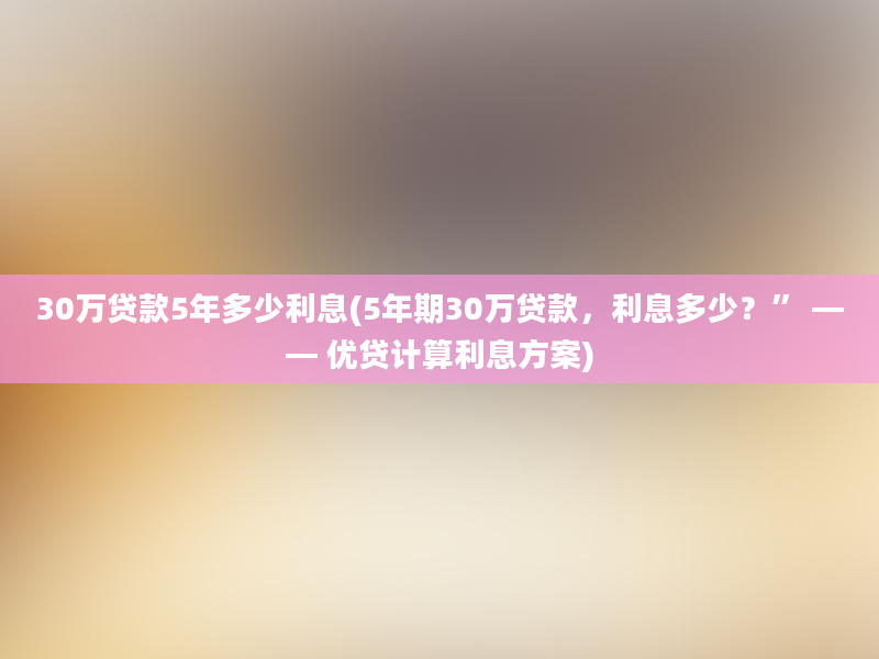 30万贷款5年多少利息(5年期30万贷款，利息多少？” —— 优贷计算利息方案)