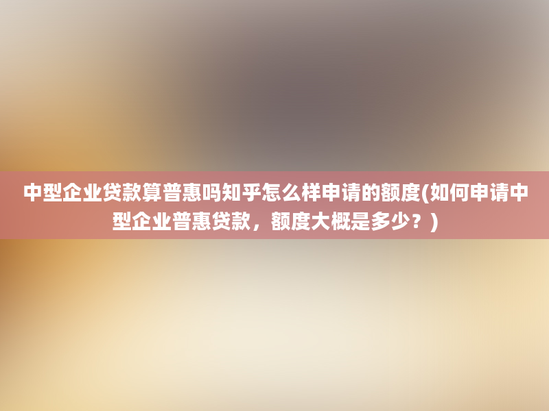 中型企业贷款算普惠吗知乎怎么样申请的额度(如何申请中型企业普惠贷款，额度大概是多少？)