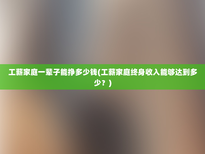 工薪家庭一辈子能挣多少钱(工薪家庭终身收入能够达到多少？)