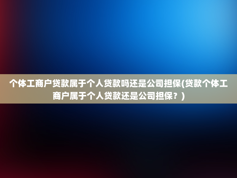 个体工商户贷款属于个人贷款吗还是公司担保(贷款个体工商户属于个人贷款还是公司担保？)