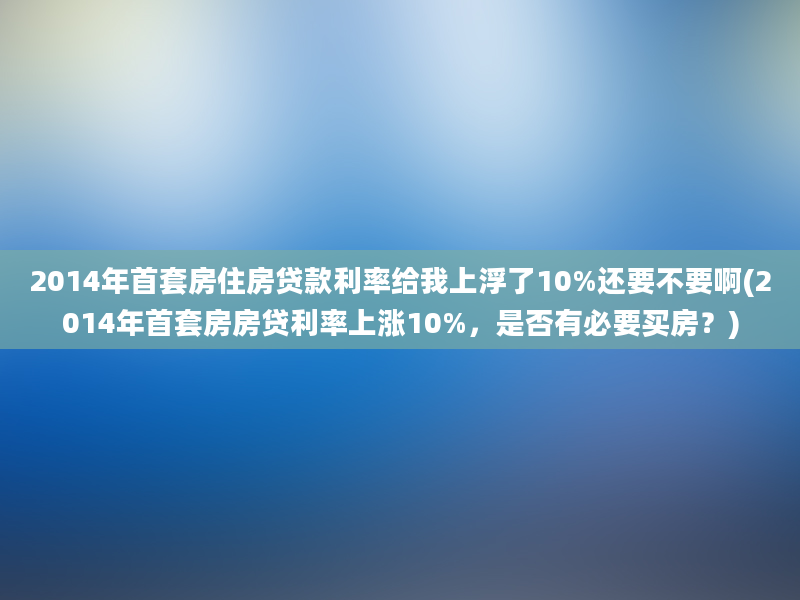 2014年首套房住房贷款利率给我上浮了10%还要不要啊(2014年首套房房贷利率上涨10%，是否有必要买房？)