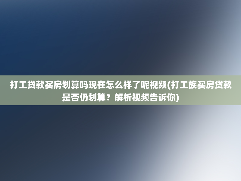 打工贷款买房划算吗现在怎么样了呢视频(打工族买房贷款是否仍划算？解析视频告诉你)