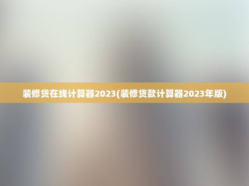 装修贷在线计算器2023(装修贷款计算器2023年版)