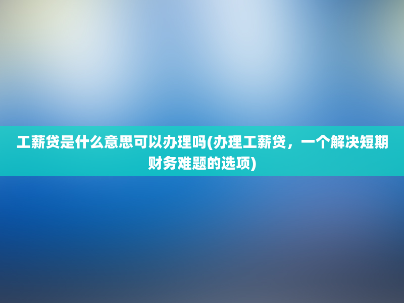 工薪贷是什么意思可以办理吗(办理工薪贷，一个解决短期财务难题的选项)